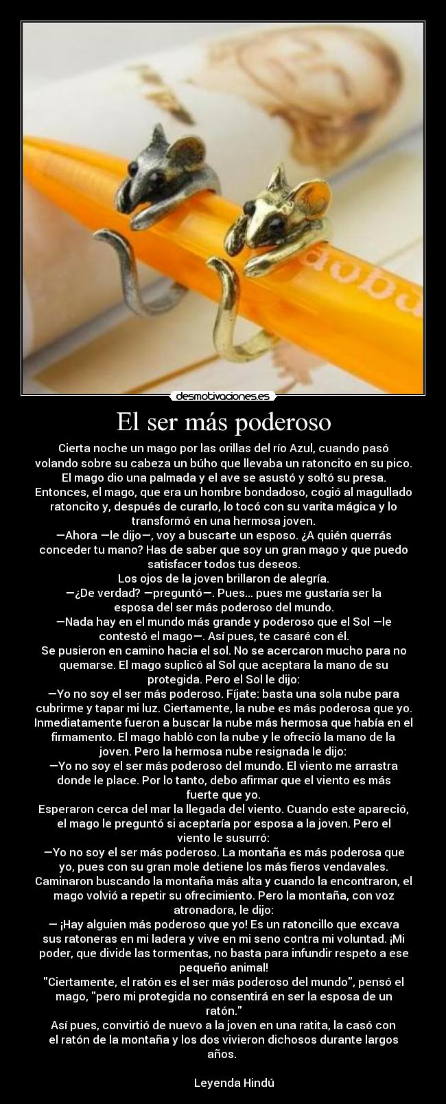 El ser más poderoso - Cierta noche un mago por las orillas del río Azul, cuando pasó
volando sobre su cabeza un búho que llevaba un ratoncito en su pico.
El mago dio una palmada y el ave se asustó y soltó su presa.
Entonces, el mago, que era un hombre bondadoso, cogió al magullado
ratoncito y, después de curarlo, lo tocó con su varita mágica y lo
transformó en una hermosa joven.
—Ahora —le dijo—, voy a buscarte un esposo. ¿A quién querrás
conceder tu mano? Has de saber que soy un gran mago y que puedo
satisfacer todos tus deseos.
Los ojos de la joven brillaron de alegría.
—¿De verdad? —preguntó—. Pues... pues me gustaría ser la
esposa del ser más poderoso del mundo.
—Nada hay en el mundo más grande y poderoso que el Sol —le
contestó el mago—. Así pues, te casaré con él.
Se pusieron en camino hacia el sol. No se acercaron mucho para no
quemarse. El mago suplicó al Sol que aceptara la mano de su
protegida. Pero el Sol le dijo:
—Yo no soy el ser más poderoso. Fíjate: basta una sola nube para
cubrirme y tapar mi luz. Ciertamente, la nube es más poderosa que yo.
Inmediatamente fueron a buscar la nube más hermosa que había en el
firmamento. El mago habló con la nube y le ofreció la mano de la
joven. Pero la hermosa nube resignada le dijo:
—Yo no soy el ser más poderoso del mundo. El viento me arrastra
donde le place. Por lo tanto, debo afirmar que el viento es más
fuerte que yo.
Esperaron cerca del mar la llegada del viento. Cuando este apareció,
el mago le preguntó si aceptaría por esposa a la joven. Pero el
viento le susurró:
—Yo no soy el ser más poderoso. La montaña es más poderosa que
yo, pues con su gran mole detiene los más fieros vendavales.
Caminaron buscando la montaña más alta y cuando la encontraron, el
mago volvió a repetir su ofrecimiento. Pero la montaña, con voz
atronadora, le dijo:
— ¡Hay alguien más poderoso que yo! Es un ratoncillo que excava
sus ratoneras en mi ladera y vive en mi seno contra mi voluntad. ¡Mi
poder, que divide las tormentas, no basta para infundir respeto a ese
pequeño animal!
Ciertamente, el ratón es el ser más poderoso del mundo, pensó el
mago, pero mi protegida no consentirá en ser la esposa de un
ratón.
Así pues, convirtió de nuevo a la joven en una ratita, la casó con
el ratón de la montaña y los dos vivieron dichosos durante largos
años.
Leyenda Hindú