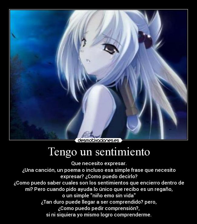 Tengo un sentimiento - Que necesito expresar.
¿Una canción, un poema o incluso esa simple frase que necesito
expresar? ¿Como puedo decirlo?
¿Como puedo saber cuales son los sentimientos que encierro dentro de
mi? Pero cuando pido ayuda lo único que recibo es un regaño,
o un simple niño emo sin vida
¿Tan duro puede llegar a ser comprendido? pero,
¿Como puedo pedir comprensión?,
si ni siquiera yo mismo logro comprenderme.