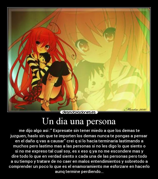 Un dia una persona - me dijo algo asi : Expresate sin tener miedo a que los demas te
juzguen, haslo sin que te importen los demas nunca te pongas a pensar
en el daño q vas a causar crei q si lo hacia terminaria lastimando a
muchos pero lastimo mas a las personas si no les digo lo que siento o
si no me expreso tal cual soy, es x eso q ya no me escondere mas y
dire todo lo que en verdad siento x cada una de las personas pero todo
a su tiempo y tratare de no caer en malos entendimientos y sobretodo a
comprender un poco lo que es el enamoramiento me esforzare en hacerlo
aunq termine perdiendo...
