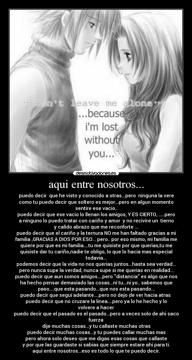 aqui entre nosotros... - puedo decir que he visto y conocido a otras...pero ninguna la vere
como tu puedo decir que soltero es mejor...pero en algun momento
sentire ese vacio..
puedo decir que ese vacio lo llenan los amigos, Y ES CIERTO, .....pero
a ninguno lo puedo tratar con cariño y amor y no recivire un tierno
y calido abrazo que me reconforte ...
puedo decir que el cariño y la ternura NO me han faltado gracias a mi
familia ,GRACIAS A DIOS POR ESO... pero.. por eso mismo, mi familia me
quiere por que es mi familia....tu me quisiste por que querias,tu me
quisiste dar tu cariño,nadie te obligo, lo que lo hacia mas especial
todavia...
podemos decir que la vida no nos querias juntos...hasta sea verdad...
pero nunca supe la verdad, nunca supe si me querias en realidad...
puedo decir que aun somos amigos....pero distancia es algo que nos
ha hecho pensar demasiado las cosas...ni tu...ni yo.. sabemos que
paso....que esta pasando...que nos esta pasando...
puedo decir que seguí adelante....pero no dejo de ver hacia atras
puedo decir que no cruzare la linea....pero ya lo he hecho y lo
volvere a hacer
puedo decir que el pasado es el pasado...pero a veces solo de ahi saco
fuerza
dije muchas cosas...y tu callaste muchas otras
puedo decir muchas cosas...y tu puedes callar muchas mas
pero ahora solo deseo que me digas esas cosas que callaste
y por que las guardaste si sabias que siempre estare ahi para ti.
aqui entre nosotros...eso es todo lo que te puedo decir.