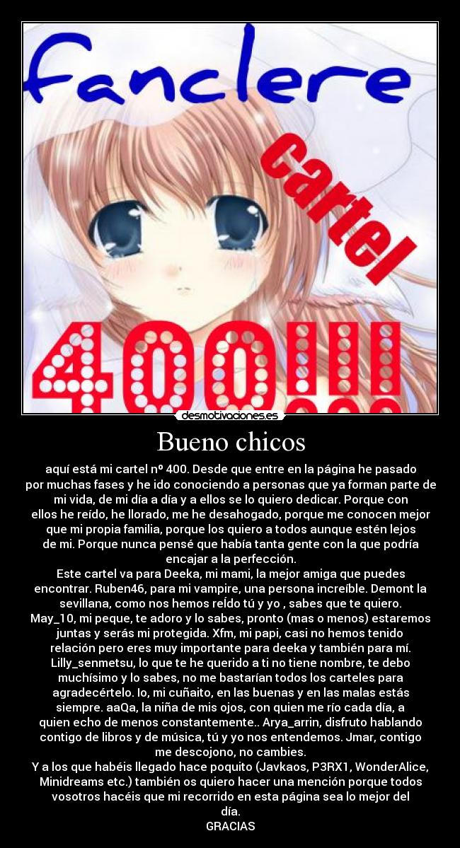 Bueno chicos - aquí está mi cartel nº 400. Desde que entre en la página he pasado
por muchas fases y he ido conociendo a personas que ya forman parte de
mi vida, de mi día a día y a ellos se lo quiero dedicar. Porque con
ellos he reído, he llorado, me he desahogado, porque me conocen mejor
que mi propia familia, porque los quiero a todos aunque estén lejos
de mi. Porque nunca pensé que había tanta gente con la que podría
encajar a la perfección.
Este cartel va para Deeka, mi mami, la mejor amiga que puedes
encontrar. Ruben46, para mi vampire, una persona increíble. Demont la
sevillana, como nos hemos reÍdo tú y yo , sabes que te quiero.
May_10, mi peque, te adoro y lo sabes, pronto (mas o menos) estaremos
juntas y serás mi protegida. Xfm, mi papi, casi no hemos tenido
relación pero eres muy importante para deeka y también para mí.
Lilly_senmetsu, lo que te he querido a ti no tiene nombre, te debo
muchísimo y lo sabes, no me bastarían todos los carteles para
agradecértelo. Io, mi cuñaito, en las buenas y en las malas estás
siempre. aaQa, la niña de mis ojos, con quien me río cada día, a
quien echo de menos constantemente.. Arya_arrin, disfruto hablando
contigo de libros y de música, tú y yo nos entendemos. Jmar, contigo
me descojono, no cambies.
Y a los que habéis llegado hace poquito (Javkaos, P3RX1, WonderAlice,
Minidreams etc.) también os quiero hacer una mención porque todos
vosotros hacéis que mi recorrido en esta página sea lo mejor del
día.
GRACIAS