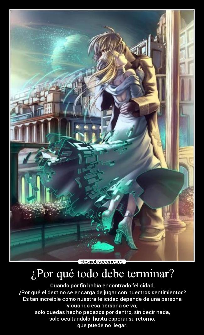 ¿Por qué todo debe terminar? - Cuando por fin había encontrado felicidad,
¿Por qué el destino se encarga de jugar con nuestros sentimientos?
Es tan increíble como nuestra felicidad depende de una persona
y cuando esa persona se va,
solo quedas hecho pedazos por dentro, sin decir nada,
solo ocultándolo, hasta esperar su retorno,
que puede no llegar.
