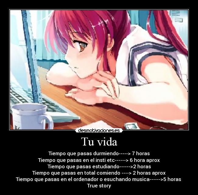 Tu vida - Tiempo que pasas durmiendo-----> 7 horas
Tiempo que pasas en el insti etc------> 6 hora aprox
Tiempo que pasas estudiando------>2 horas
Tiempo que pasas en total comiendo ----> 2 horas aprox
Tiempo que pasas en el ordenador o esuchando musica------>5 horas 
True story