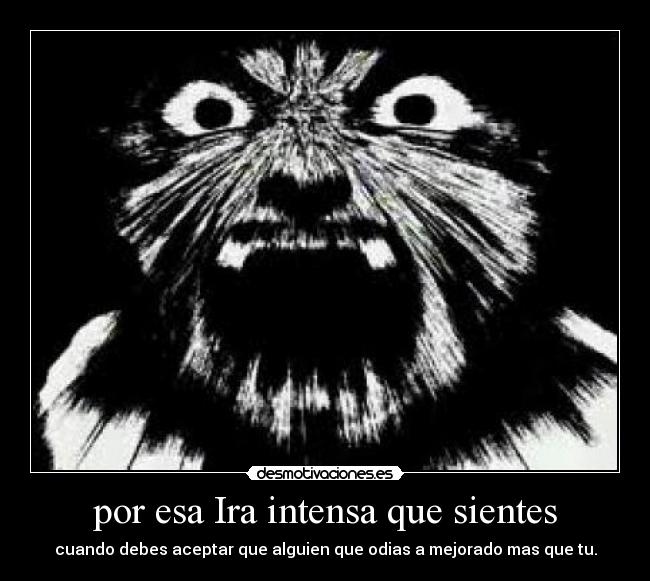 por esa Ira intensa que sientes - cuando debes aceptar que alguien que odias a mejorado mas que tu.