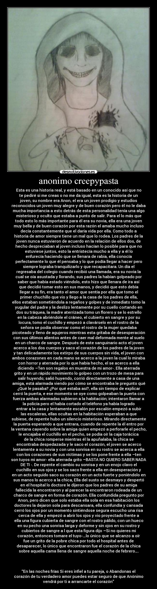 anonimo creepypasta - Esta es una historia real, y está basado en un conocido así que no
te pediré si me creas o no me da igual, esta es la historia de un
joven, su nombre era Anon, el era un joven prodigio y estudios
reconocidos un joven muy alegre y de buen corazón pero él no le daba
mucha importancia a esto detrás de esta personalidad tenía una algo
misterioso y oculto que estaba a punto de salir. Para el lo más que
todo esto lo más importante para él era su novia, ella era una joven
muy bella y de buen corazón por esta razón el amaba mucho incluso
decía constantemente que el daría vida por ella. Como todo a
historia de amor siempre tiene un mal que lo rodea. Los padres de la
joven nunca estuvieron de acuerdo en la relación de ellos dos, de
hecho despreciaban al joven incluso hacían lo posible para que no
estuviese juntos, esto la entristecía mucho a ella y a él lo
enfurecía haciendo que se llenara de rabia, ella conocía
perfectamente lo que él pensaba y lo que podía llegar a hacer pero
siempre lograba tranquilizarlo y que recapacitara. Un día el
regresaba del colegio cuando recibió una llamada, era su novia la
cual se oía asustada y llorando, sus padres la habían golpeado por
saber que había estado viéndolo, esto hizo que llenara de ira así
que decidió tomar esto en sus manos, y decidió que esto debía
llegar a su fin, era tanto el amor que sentía por ella que tomo el
primer chuchillo que vio y llego a la casa de los padres de ella,
ellos estaban sometiéndola a regaños y golpes y de inmediato tomo la
yugular del padre y la deslizo lentamente por su cuello cortando en
dos su tráquea, la madre aterrizada tomo un florero y se lo estrello
en la cabeza abriéndole el cráneo, el cubierto en sangre y por su
locura, tomo el cuchillo y empezó a clavárselo en el rostro de la
señora se podía observar como el rostro de la mujer quedaba
picoteado y lleno de agujeros mientras esta gritaba de desesperación
con sus últimos alientos antes de caer mal deformada mente al suelo
en un charco de sangre. Después de este sanguinario acto el joven
acerco a los dos cuerpos y saco el corazón de los padres de la joven
y tan delicadamente los extirpo de sus cuerpos sin vida, el joven con
ambos corazones en cada mano se acerco a la joven la cual lo miraba
con horror y aterrada por lo que había hecho, el se acerco a ella
diciendo –Ten son regalos en muestra de mi amor-. Ella aterrada
grito y en un rápido movimiento lo golpeo con un trozo de mesa para
salir huyendo; salió huyendo, corrió directamente a casa de una
amiga, está alarmada viendo por cómo se encontraba le pregunto qué
¿Qué le pasaba? ¿Por qué estaba así?, ella sin tiempo de explicar
cerró la puerta, e ese momento se oye como golpeaban la puerta con
fuerza ambas alarmadas subieron a la habitación; intentaron llamar a
la policía pero el había cortado el teléfono ya había logrado
entrar a la casa y lentamente escalón por escalón empezó a subir
las escaleras, ellas ocultas en la habitación esperaban a que
subiese, de repente hubo un silencio misterioso. Mirando directamente
la puerta esperando a que entrara, cuando de repente la él entro por
la ventana cayendo sobre la amiga quien empezó a perforarle el pecho,
le encajaba el cuchillo en el pecho, se podía oír la caja torácica
de la chica romperse mientras él la apuñalaba, la chica se
encontraba despedazada y le saco el corazón, el joven se acerco
lentamente a su novia y con una sonrisa en su rostro se acerca a ella
con los corazones de sus víctimas y se los pone frente a ella –ten
son tuyos mi amor- ella aterrada grito –BASTA NO QUIERO SABER NADA
DE TI -. De repente el cambio su sonrisa y en un enojo clavo el
cuchillo en sus ojos y se los saco frente a ella en desesperación y
en un acto seguido saco su corazón en un acto fuerte y poniéndolo en
sus manos lo acerco a la chica, Ella del susto se desmayo y despertó
en el hospital lo doctore le dijeron que los padres de su amiga
fallecida la encontraron y al parecer la encontraron rodeada de un
charco de sangre en forma de corazón. Ella confundida pregunto por
Anon, pero dicen que solo estaba ella sola en esa habitación los
doctores la dejaron sola para descansara, ella confundía y cansada
cerró los ojos por un momento sintiéndose segura escucho una risa
cerca de ella y empezó a abrir los ojos y vio proyectado frente a
ella una figura cubierta de sangre con el rostro pálido, con un hueco
en su pecho una sonrisa larga y deforme y sin ojos en su rostro y
cubiertos de sangre a l que esta figura dijo –Si no quieres mi
corazón, entonces tomare el tuyo-…lo único que se alcanzo a oír
fue un grito de la pobre chica por todo el hospital antes de
desaparecer, lo único que encontraron fue el corazón de la chica
sobre aquella cama llena de sangre aquella noche de febrero….
“En las noches frías Si eres infiel a tu pareja, o Abandonas el
corazón de tu verdadero amor puedes estar seguro de que Anónimo
vendrá por ti a arrancarte el corazón”