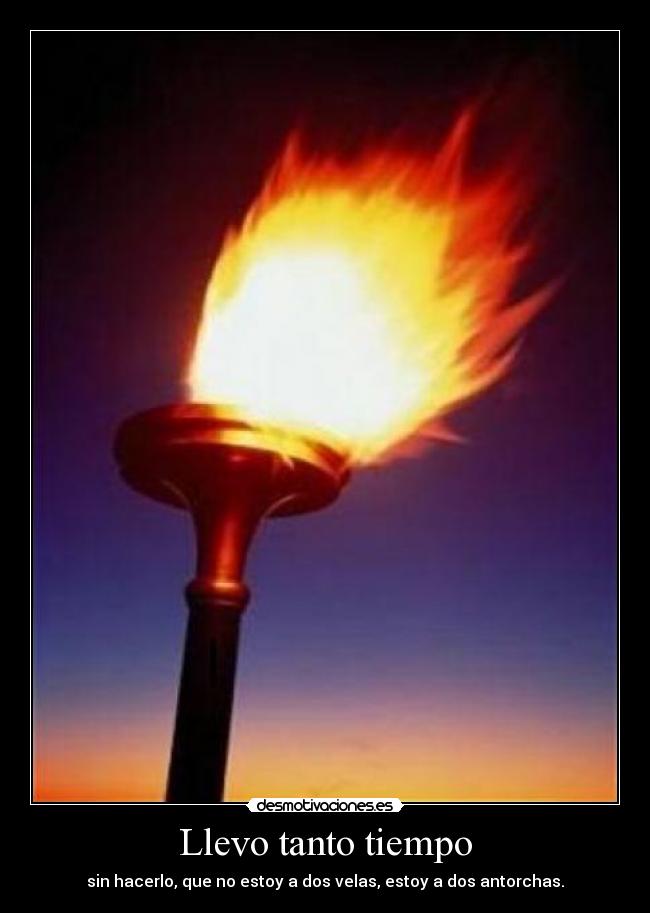 Llevo tanto tiempo - sin hacerlo, que no estoy a dos velas, estoy a dos antorchas.