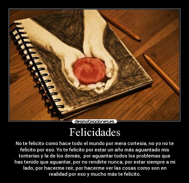 Felicidades - No te felicito como hace todo el mundo por mera cortesía, no yo no te
felicito por eso. Yo te felicito por estar un año más aguantado mis
tonterías y la de los demás, por aguantar todos los problemas que
has tenido que aguantar, por no rendirte nunca, por estar siempre a mi
lado, por hacerme reír, por hacerme ver las cosas como son en
realidad por eso y mucho más te felicito.