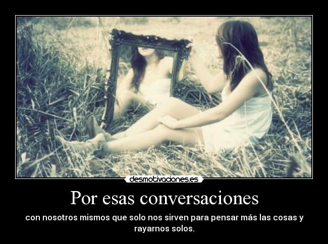 Por esas conversaciones - con nosotros mismos que solo nos sirven para pensar más las cosas y
rayarnos solos.