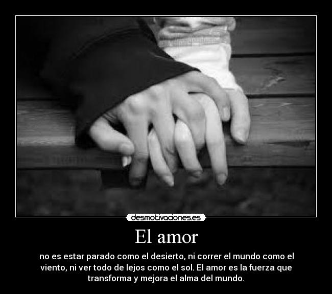 El amor - no es estar parado como el desierto, ni correr el mundo como el
viento, ni ver todo de lejos como el sol. El amor es la fuerza que
transforma y mejora el alma del mundo.