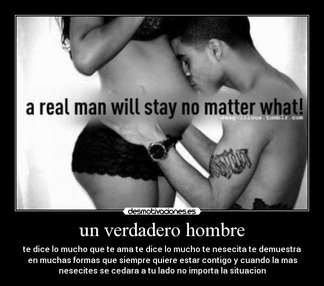 un verdadero hombre - te dice lo mucho que te ama te dice lo mucho te nesecita te demuestra
en muchas formas que siempre quiere estar contigo y cuando la mas
nesecites se cedara a tu lado no importa la situacion