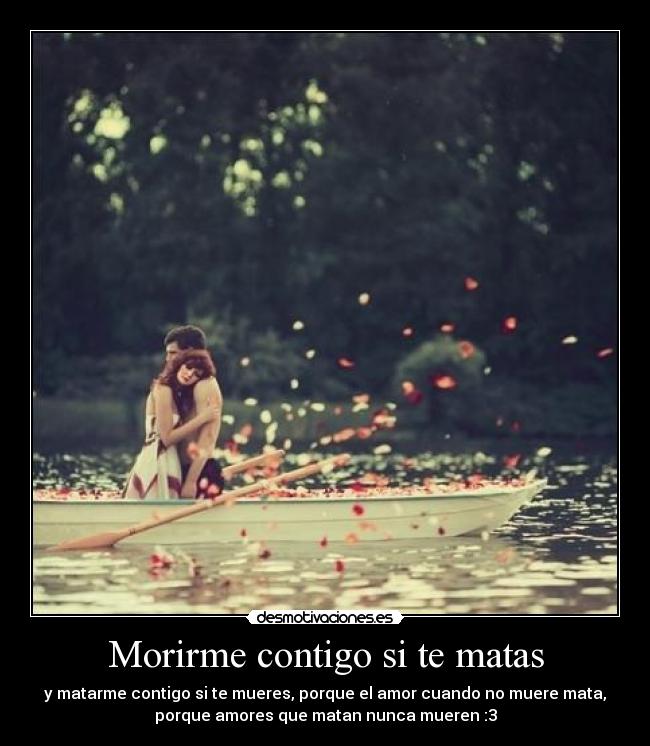 Morirme contigo si te matas - y matarme contigo si te mueres, porque el amor cuando no muere mata,
porque amores que matan nunca mueren :3