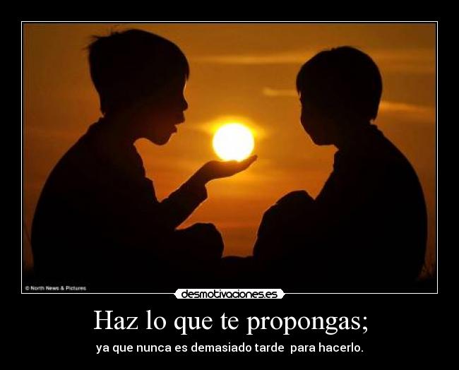 Haz lo que te propongas; - ya que nunca es demasiado tarde para hacerlo.