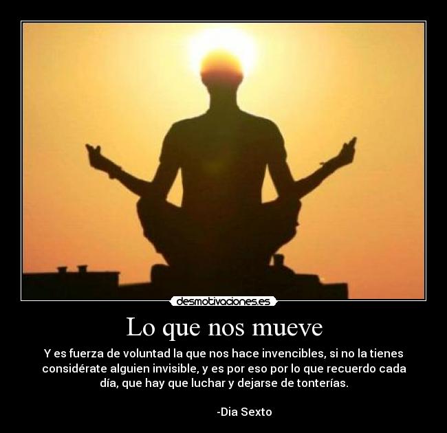 Lo que nos mueve - Y es fuerza de voluntad la que nos hace invencibles, si no la tienes
considérate alguien invisible, y es por eso por lo que recuerdo cada
día, que hay que luchar y dejarse de tonterías.
-Dia Sexto