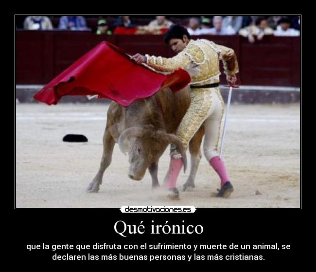 Qué irónico - que la gente que disfruta con el sufrimiento y muerte de un animal, se
declaren las más buenas personas y las más cristianas.