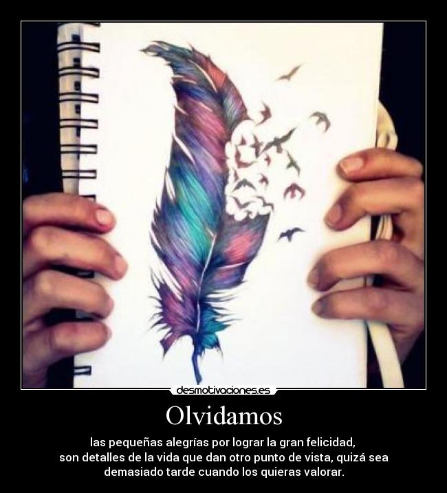 Olvidamos - las pequeñas alegrías por lograr la gran felicidad,
son detalles de la vida que dan otro punto de vista, quizá sea
demasiado tarde cuando los quieras valorar.