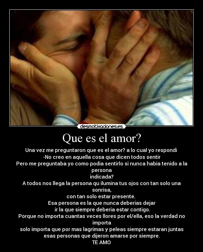 Que es el amor? - Una vez me preguntaron que es el amor? a lo cual yo respondi 
-No creo en aquella cosa que dicen todos sentir
Pero me preguntaba yo como podia sentirlo si nunca habia tenido a la persona
indicada?
A todos nos llega la persona qu ilumina tus ojos con tan solo una sonrisa,
con tan solo estar presente. 
Esa persona es la que nunca deberias dejar
 ir la que siempre deberia estar contigo.
Porque no importa cuantas veces llores por el/ella, eso la verdad no importa
solo importa que por mas lagrimas y peleas siempre estaran juntas
esas personas que dijeron amarse por siempre.
TE AMO♥