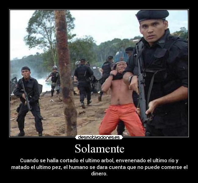 Solamente - Cuando se halla cortado el ultimo arbol, envenenado el ultimo rio y
matado el ultimo pez, el humano se dara cuenta que no puede comerse el
dinero.