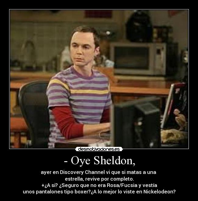 - Oye Sheldon, - ayer en Discovery Channel vi que si matas a una 
estrella, revive por completo.
+¿A si? ¿Seguro que no era Rosa/Fucsia y vestía
unos pantalones tipo boxer?¿A lo mejor lo viste en Nickelodeon?