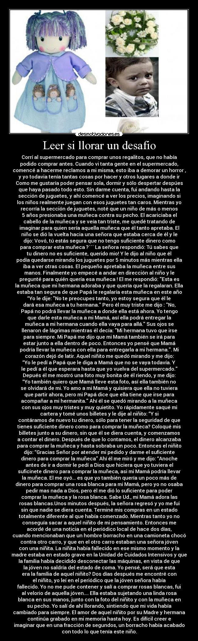Leer si llorar un desafio - Corrí al supermercado para comprar unos regalitos, que no había
podido comprar antes. Cuando vi tanta gente en el supermercado,
comencé a hacerme reclamos a mi misma, esto iba a demorar un horror ,
y yo todavia tenía tantas cosas por hacer y otros lugares a donde ir
Como me gustaría poder pensar sola, dormir y sólo despertar despúes
que haya pasado todo esto. Sin darme cuenta, fui andando hasta la
sección de juguetes, y ahí comencé a ver los precios, imaginando si
los niños realmente juegan con esos juguetes tan caros. Mientras yo
recorría la sección de juguetes, noté que un niño de más o menos
5 años presionaba una muñeca contra su pecho. El acariciaba el
cabello de la muñeca y se veía tan triste, me quedé tratando de
imaginar para quien sería aquella muñeca que él tanto apretaba. El
niño se dió la vuelta hacia una señora que estaba cerca de él y le
dijo: Vovó, tú estás segura que no tengo suficiente dinero como
para comprar esta muñeca ?´´` La señora respondió: Tú sabes que
tu dinero no es suficiente, querido mio! Y le dijo al niño que él
podía quedarse mirando los juguetes por 5 minutos más mientras ella
iba a ver otras cosas. El pequeño apretaba la muñeca entre sus
manos. Finalmente yo empecé a andar en dirección al niño y le
pregunté para quién quería esa muñeca ! El me respondió: Esta es
la muñeca que mi hermana adoraba y que quería que la regalaran. Ella
estaba tan segura de que Papá le regalaría esta muñeca en este año
“Yo le dije: No te preocupes tanto, yo estoy segura que él le
dará esa muñeca a tu hermana. Pero él muy triste me dijo : No,
Papá no podrá llevar la muñeca a donde ella está ahora. Yo tengo
que darle esta muñeca a mi Mamá, así ella podrá entregar la
muñeca a mi hermana cuando ella vaya para allá. Sus ojos se
llenaron de lágrimas mientras él decía: Mi hermana tuvo que irse
para siempre. Mi Papá me dijo que mi Mamá también se irá para
estar junto a ella dentro de poco. Entonces yo pensé que Mamá
podría llevar la muñeca con ella para entregarla a mi hermana.. Mi
corazón dejó de latir. Aquel niñito me quedó mirando y me dijo:
“Yo le pedí a Papá que le diga a Mamá que no se vaya todavía. Y
le pedí a él que esperara hasta que yo vuelva del supermercado.
Depués él me mostró una foto muy bonita de él riendo, y me dijo:
“Yo también quiero que Mamá lleve esta foto, así ella también no
se olvidará de mi. Yo amo a mi Mamá y quisiera que ella no tuviera
que partir ahora, pero mi Papá dice que ella tiene que irse para
acompañar a mi hermanita. Ahí él se quedó mirando a la muñeca
con sus ojos muy tristes y muy quietito. Yo rápidamente saqué mi
cartera y tomé unos billetes y le dije al niñito: “Y si
contáramos de nuevo tu dinero, sólo para tener la seguridad de que
tienes suficiente dinero como para comprar la muñeca? Coloqué mis
billetes junto a su dinero, sin que él se diera cuenta, y comenzamos
a contar el dinero. Después de que lo contamos, el dinero alcanzaba
para comprar la muñeca y hasta sobraba un poco. Entonces el niñito
dijo: “Gracias Señor por atender mi pedido y darme el suficiente
dinero para comprar la muñeca Ahí él me miró y me dijo: “Anoche
antes de ir a dormir le pedí a Dios que hiciera que yo tuviera el
suficinete dinero para comprar la muñeca, asi mi Mamá podría llevar
la muñeca. El me oyó... es que yo también quería un poco más de
dinero para comprar una rosa blanca para mi Mamá, pero yo no osaba
pedir mas nada a Dios, pero él me dió lo suficiente para poder
comprar la muñeca y la rosa blanca. Sabe Ud., mi Mamá adora las
rosas blancas.Unos minutos después, la señora regresó y yo me fui
sin que nadie se diera cuenta. Terminé mis compras en un estado
totalmente diferente al que había comenzado. Mientras tanto yo no
conseguía sacar a aquel niñito de mi pensamiento. Entonces me
acordé de una noticia en el periódico local de hace dos días,
cuando mencionaban que un hombre borracho en una camioneta chocó
contra otro carro, y que en el otro carro estaban una señora jóven
con una niñita. La niñita había fallecido en ese mismo momento y la
madre estaba en estado grave en la Unidad de Cuidados Intensivos y que
la familia había decidido desconectar las máquinas, en vista de que
la jóven no saldría del estado de coma. Yo pensé, será que esta
era la família de aquel niñito? Dos días después me encontré con
el niñito, yo leí en el periódico que la jóven señora había
fallecido. Yo no me pude contener y salí a comprar rosas blancas, fui
al velorio de aquella jóven.... Ella estaba sujetando una linda rosa
blanca en sus manos, junto con la foto del niñito y con la muñeca en
su pecho. Yo salí de ahí llorando, sintiendo que mi vida había
cambiado para siempre. El amor de aquel niñito por su Madre y hermana
continúa grabado en mi memoria hasta hoy. Es difícil creer e
imaginar que en una fracción de segundos, un borracho había acabado
con todo lo que tenía este niño.