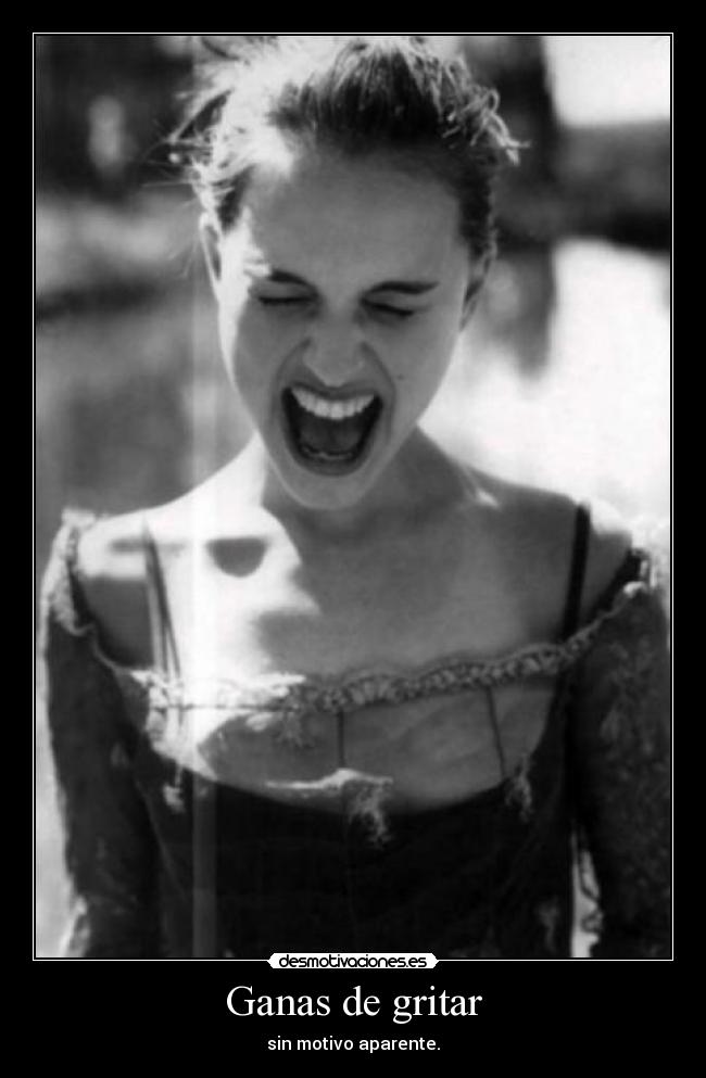 Ganas de gritar - sin motivo aparente.