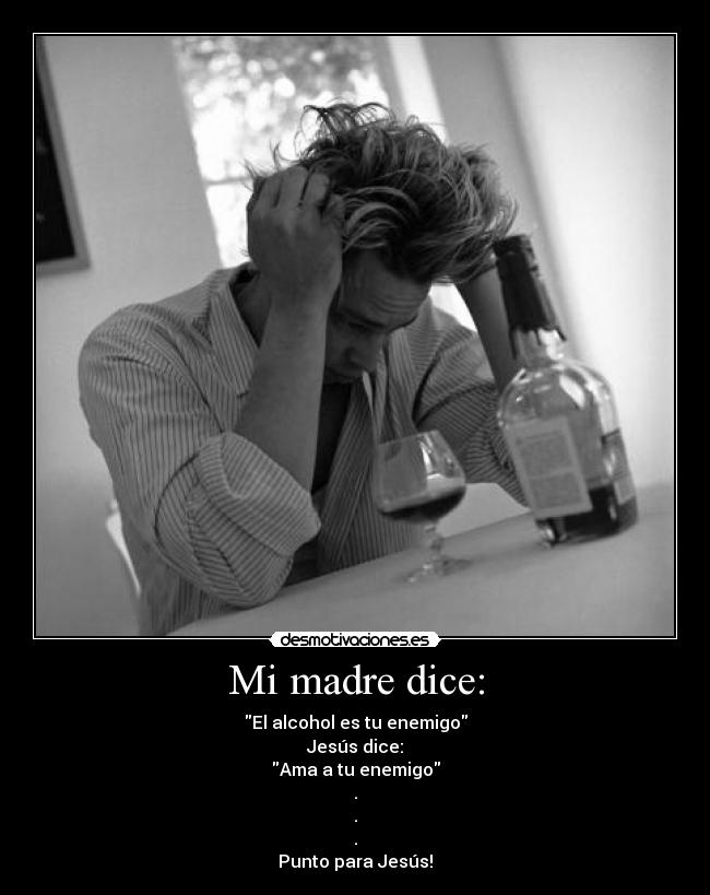 Mi madre dice: - El alcohol es tu enemigo
Jesús dice:
Ama a tu enemigo
.
.
.
Punto para Jesús!