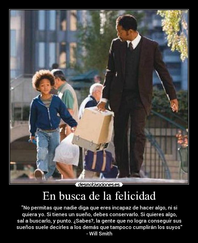 En busca de la felicidad - No permitas que nadie diga que eres incapaz de hacer algo, ni si
quiera yo. Si tienes un sueño, debes conservarlo. Si quieres algo,
sal a buscarlo, y punto. ¿Sabes?, la gente que no logra conseguir sus
sueños suele decirles a los demás que tampoco cumplirán los suyos
- Will Smith