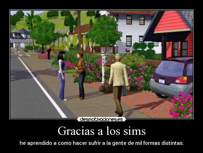 Gracias a los sims - he aprendido a como hacer sufrir a la gente de mil formas distintas.