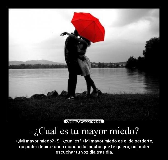 -¿Cual es tu mayor miedo? - +¿Mi mayor miedo? -Si, ¿cual es? +Mi mayor miedo es el de perderte,
no poder decirte cada mañana lo mucho que te quiero, no poder
escuchar tu voz dia tras dia.