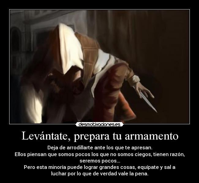 Levántate, prepara tu armamento - Deja de arrodillarte ante los que te apresan.
Ellos piensan que somos pocos los que no somos ciegos, tienen razón,
seremos pocos...
Pero esta minoría puede lograr grandes cosas, equípate y sal a
luchar por lo que de verdad vale la pena.