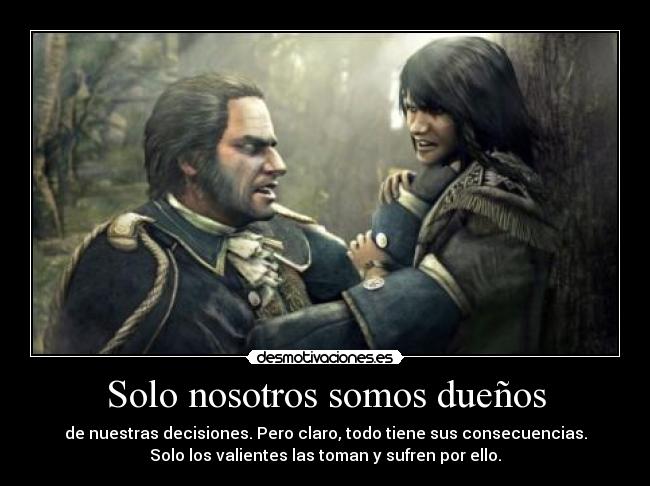 Solo nosotros somos dueños - de nuestras decisiones. Pero claro, todo tiene sus consecuencias.
Solo los valientes las toman y sufren por ello.