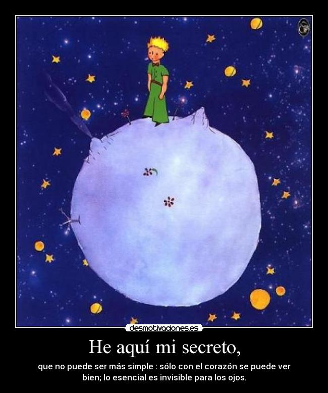 He aquí mi secreto, - que no puede ser más simple : sólo con el corazón se puede ver
bien; lo esencial es invisible para los ojos.