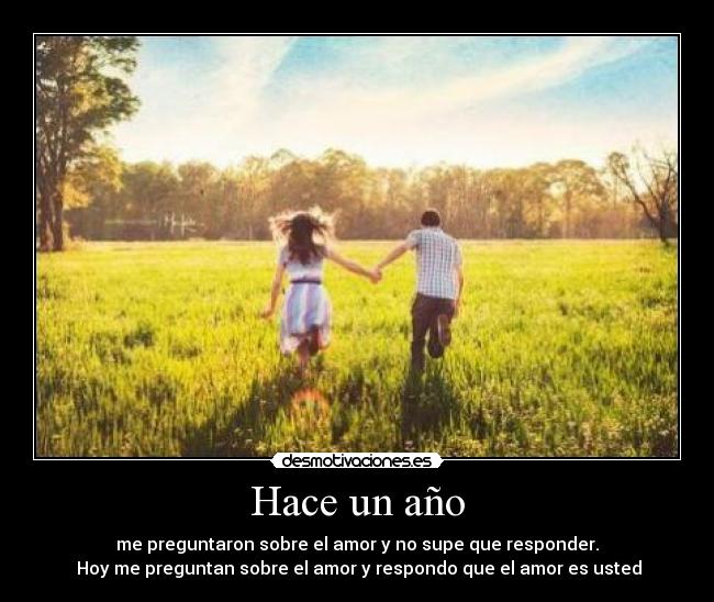Hace un año - me preguntaron sobre el amor y no supe que responder.
Hoy me preguntan sobre el amor y respondo que el amor es usted