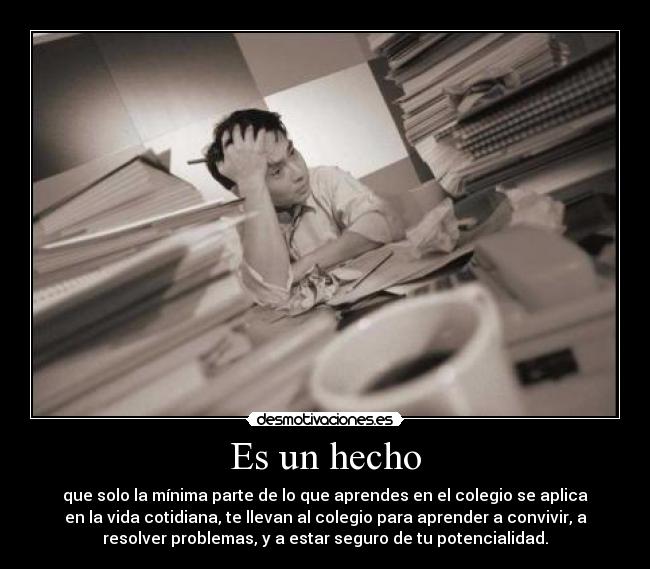 Es un hecho - que solo la mínima parte de lo que aprendes en el colegio se aplica
en la vida cotidiana, te llevan al colegio para aprender a convivir, a
resolver problemas, y a estar seguro de tu potencialidad.