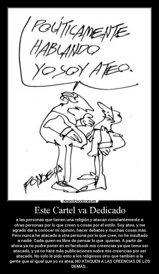 Este Cartel va Dedicado - a las personas que tienen una religión y atacan constantemente a
otras personas por lo que creen o cosas por el estilo. Soy ateo, y me
agrado dar a conocer mi opinión, hacer debates y muchas cosas más.
Pero nunca he atacado a otra persona por lo que cree, no he insultado
a nadie. Cada quien es libre de pensar lo que quieran. A partir de
ahora ya no podre poner en mi facebook mis creencias ya que temo ser
atacado, y ya no haré más publicaciones sobre mis creencias por ser
atacado. No solo le pido esto a los religiosos sino que también a la
gente que al igual que yo es atea, NO ATAQUEN A LAS CREENCIAS DE LOS
DEMÁS...