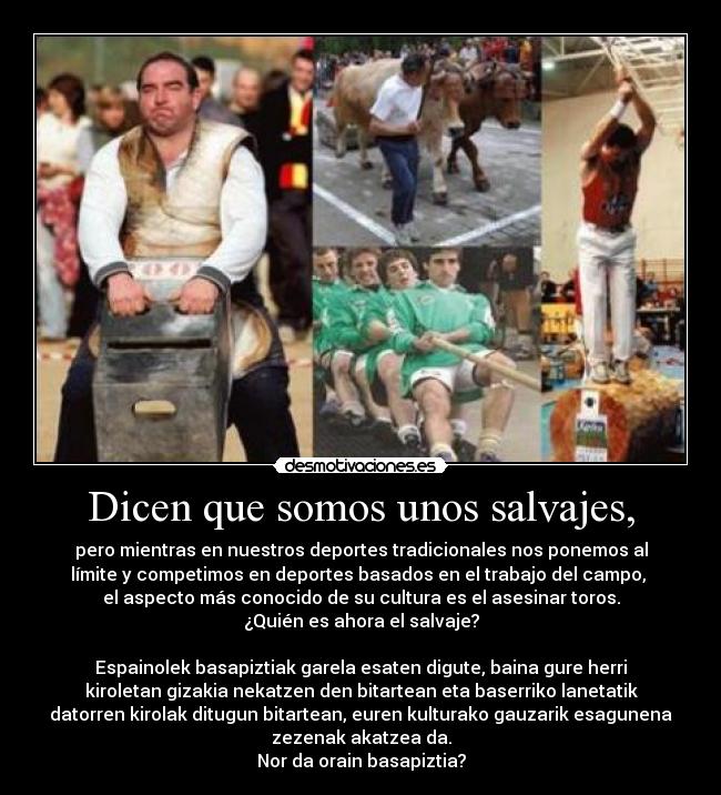Dicen que somos unos salvajes, - pero mientras en nuestros deportes tradicionales nos ponemos al
límite y competimos en deportes basados en el trabajo del campo,
el aspecto más conocido de su cultura es el asesinar toros.
¿Quién es ahora el salvaje?
Espainolek basapiztiak garela esaten digute, baina gure herri
kiroletan gizakia nekatzen den bitartean eta baserriko lanetatik
datorren kirolak ditugun bitartean, euren kulturako gauzarik esagunena
zezenak akatzea da.
Nor da orain basapiztia?