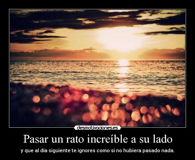 Pasar un rato increíble a su lado - y que al día siguiente te ignores como si no hubiera pasado nada.