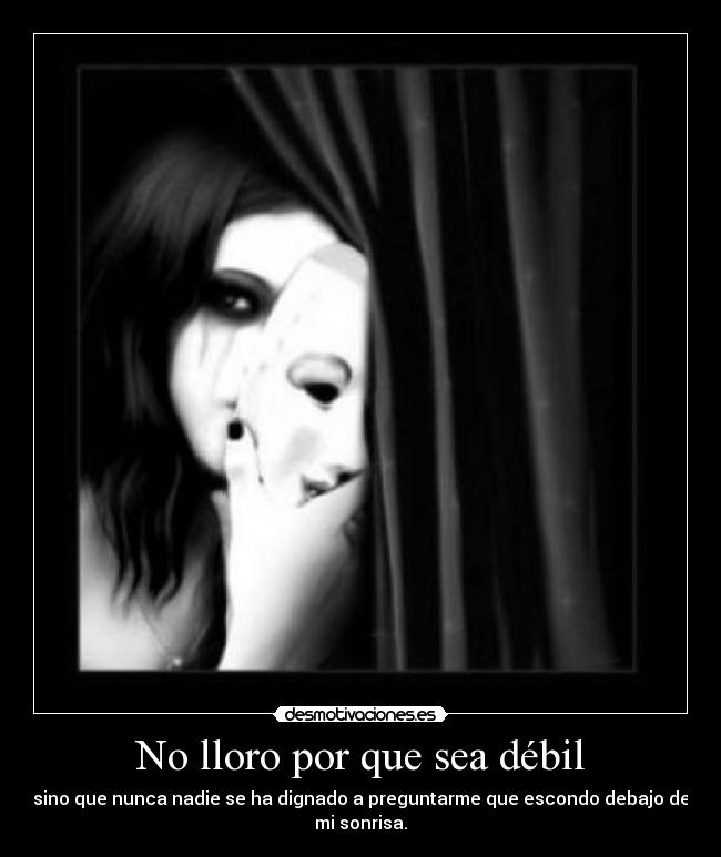 No lloro por que sea débil - sino que nunca nadie se ha dignado a preguntarme que escondo debajo de
mi sonrisa.