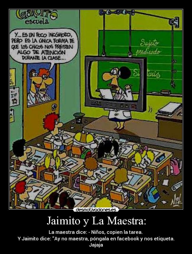 Jaimito y La Maestra: - La maestra dice: - Niños, copien la tarea.
Y Jaimito dice: Ay no maestra, póngala en facebook y nos etiqueta.
Jajaja