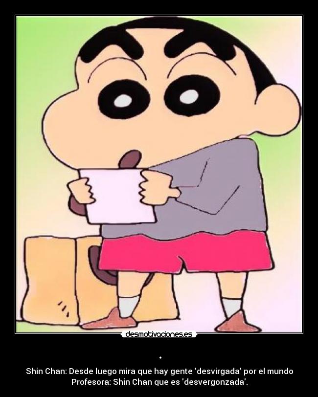 . - Shin Chan: Desde luego mira que hay gente desvirgada por el mundo
Profesora: Shin Chan que es desvergonzada.