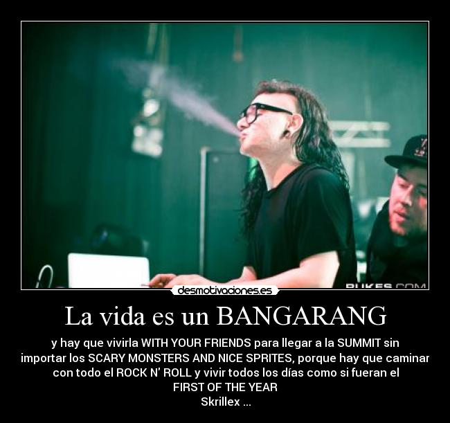 La vida es un BANGARANG - y hay que vivirla WITH YOUR FRIENDS para llegar a la SUMMIT sin
importar los SCARY MONSTERS AND NICE SPRITES, porque hay que caminar
con todo el ROCK N ROLL y vivir todos los días como si fueran el
FIRST OF THE YEAR
Skrillex♥...