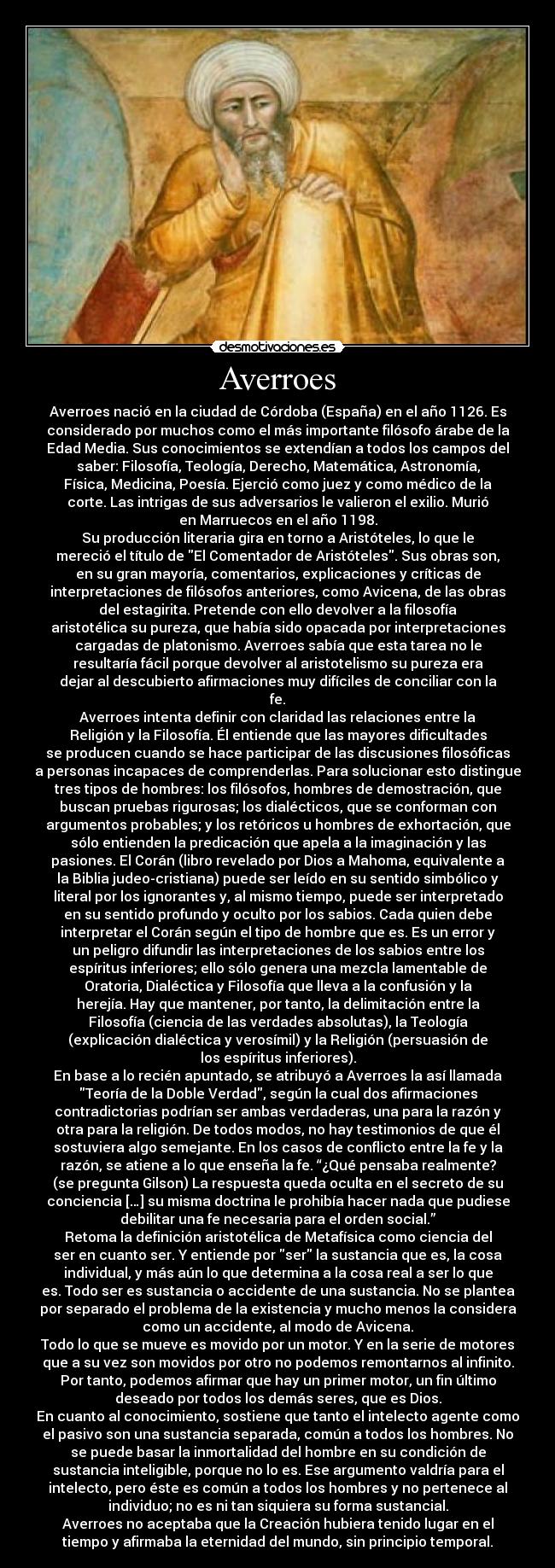 Averroes - Averroes nació en la ciudad de Córdoba (España) en el año 1126. Es
considerado por muchos como el más importante filósofo árabe de la
Edad Media. Sus conocimientos se extendían a todos los campos del
saber: Filosofía, Teología, Derecho, Matemática, Astronomía,
Física, Medicina, Poesía. Ejerció como juez y como médico de la
corte. Las intrigas de sus adversarios le valieron el exilio. Murió
en Marruecos en el año 1198.
Su producción literaria gira en torno a Aristóteles, lo que le
mereció el título de El Comentador de Aristóteles. Sus obras son,
en su gran mayoría, comentarios, explicaciones y críticas de
interpretaciones de filósofos anteriores, como Avicena, de las obras
del estagirita. Pretende con ello devolver a la filosofía
aristotélica su pureza, que había sido opacada por interpretaciones
cargadas de platonismo. Averroes sabía que esta tarea no le
resultaría fácil porque devolver al aristotelismo su pureza era
dejar al descubierto afirmaciones muy difíciles de conciliar con la
fe.
Averroes intenta definir con claridad las relaciones entre la
Religión y la Filosofía. Él entiende que las mayores dificultades
se producen cuando se hace participar de las discusiones filosóficas
a personas incapaces de comprenderlas. Para solucionar esto distingue
tres tipos de hombres: los filósofos, hombres de demostración, que
buscan pruebas rigurosas; los dialécticos, que se conforman con
argumentos probables; y los retóricos u hombres de exhortación, que
sólo entienden la predicación que apela a la imaginación y las
pasiones. El Corán (libro revelado por Dios a Mahoma, equivalente a
la Biblia judeo-cristiana) puede ser leído en su sentido simbólico y
literal por los ignorantes y, al mismo tiempo, puede ser interpretado
en su sentido profundo y oculto por los sabios. Cada quien debe
interpretar el Corán según el tipo de hombre que es. Es un error y
un peligro difundir las interpretaciones de los sabios entre los
espíritus inferiores; ello sólo genera una mezcla lamentable de
Oratoria, Dialéctica y Filosofía que lleva a la confusión y la
herejía. Hay que mantener, por tanto, la delimitación entre la
Filosofía (ciencia de las verdades absolutas), la Teología
(explicación dialéctica y verosímil) y la Religión (persuasión de
los espíritus inferiores).
En base a lo recién apuntado, se atribuyó a Averroes la así llamada
Teoría de la Doble Verdad, según la cual dos afirmaciones
contradictorias podrían ser ambas verdaderas, una para la razón y
otra para la religión. De todos modos, no hay testimonios de que él
sostuviera algo semejante. En los casos de conflicto entre la fe y la
razón, se atiene a lo que enseña la fe. “¿Qué pensaba realmente?
(se pregunta Gilson) La respuesta queda oculta en el secreto de su
conciencia […] su misma doctrina le prohibía hacer nada que pudiese
debilitar una fe necesaria para el orden social.”
Retoma la definición aristotélica de Metafísica como ciencia del
ser en cuanto ser. Y entiende por ser la sustancia que es, la cosa
individual, y más aún lo que determina a la cosa real a ser lo que
es. Todo ser es sustancia o accidente de una sustancia. No se plantea
por separado el problema de la existencia y mucho menos la considera
como un accidente, al modo de Avicena.
Todo lo que se mueve es movido por un motor. Y en la serie de motores
que a su vez son movidos por otro no podemos remontarnos al infinito.
Por tanto, podemos afirmar que hay un primer motor, un fin último
deseado por todos los demás seres, que es Dios.
En cuanto al conocimiento, sostiene que tanto el intelecto agente como
el pasivo son una sustancia separada, común a todos los hombres. No
se puede basar la inmortalidad del hombre en su condición de
sustancia inteligible, porque no lo es. Ese argumento valdría para el
intelecto, pero éste es común a todos los hombres y no pertenece al
individuo; no es ni tan siquiera su forma sustancial.
Averroes no aceptaba que la Creación hubiera tenido lugar en el
tiempo y afirmaba la eternidad del mundo, sin principio temporal.
