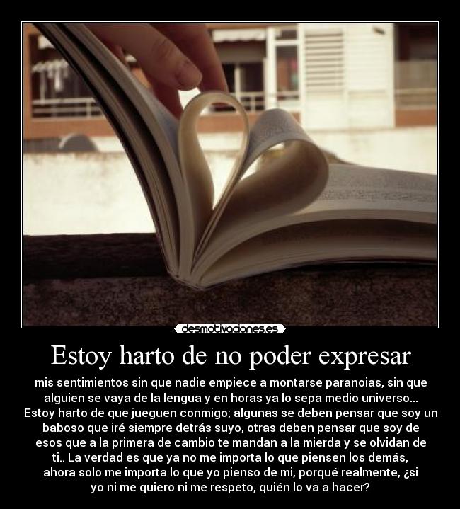 Estoy harto de no poder expresar - mis sentimientos sin que nadie empiece a montarse paranoias, sin que
alguien se vaya de la lengua y en horas ya lo sepa medio universo...
Estoy harto de que jueguen conmigo; algunas se deben pensar que soy un
baboso que iré siempre detrás suyo, otras deben pensar que soy de
esos que a la primera de cambio te mandan a la mierda y se olvidan de
ti.. La verdad es que ya no me importa lo que piensen los demás,
ahora solo me importa lo que yo pienso de mi, porqué realmente, ¿si
yo ni me quiero ni me respeto, quién lo va a hacer?