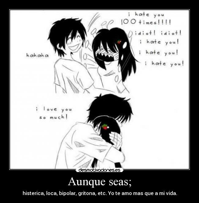 Aunque seas; - histerica, loca, bipolar, gritona, etc. Yo te amo mas que a mi vida.