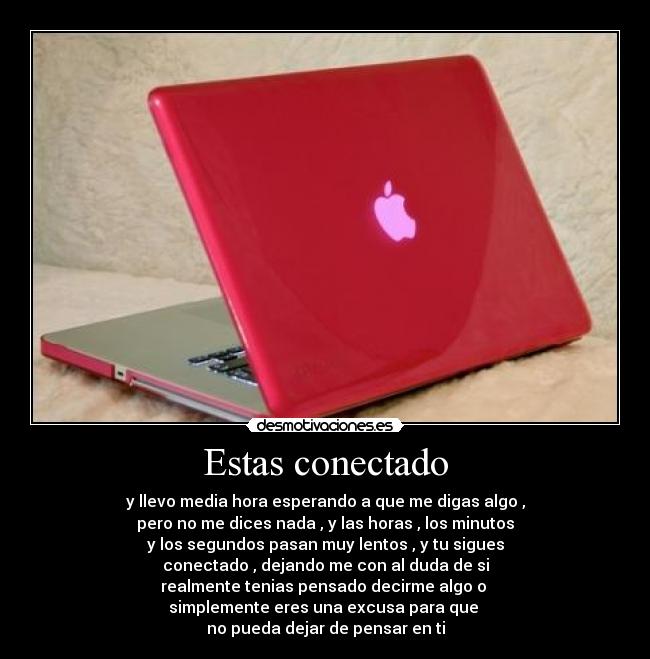 Estas conectado - y llevo media hora esperando a que me digas algo ,
pero no me dices nada , y las horas , los minutos
y los segundos pasan muy lentos , y tu sigues
conectado , dejando me con al duda de si
realmente tenias pensado decirme algo o
simplemente eres una excusa para que
no pueda dejar de pensar en ti