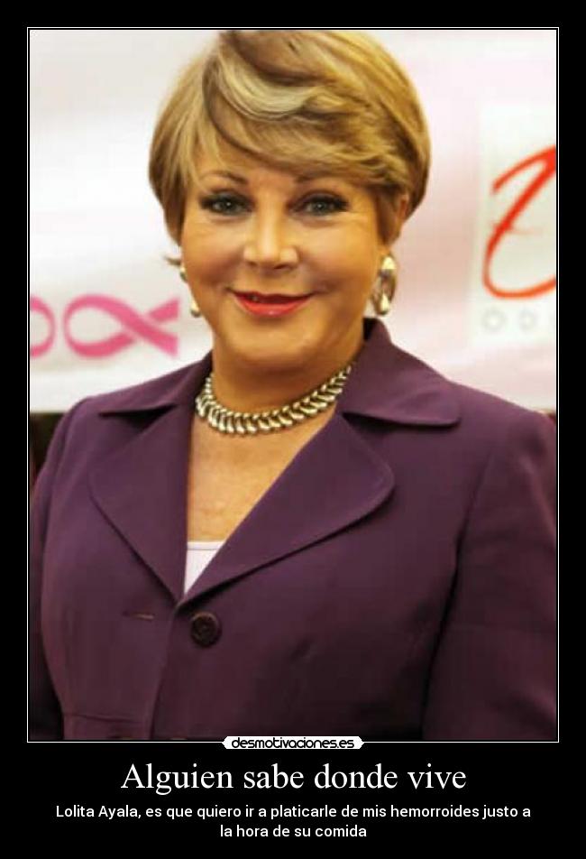 Alguien sabe donde vive - Lolita Ayala, es que quiero ir a platicarle de mis hemorroides justo a
la hora de su comida