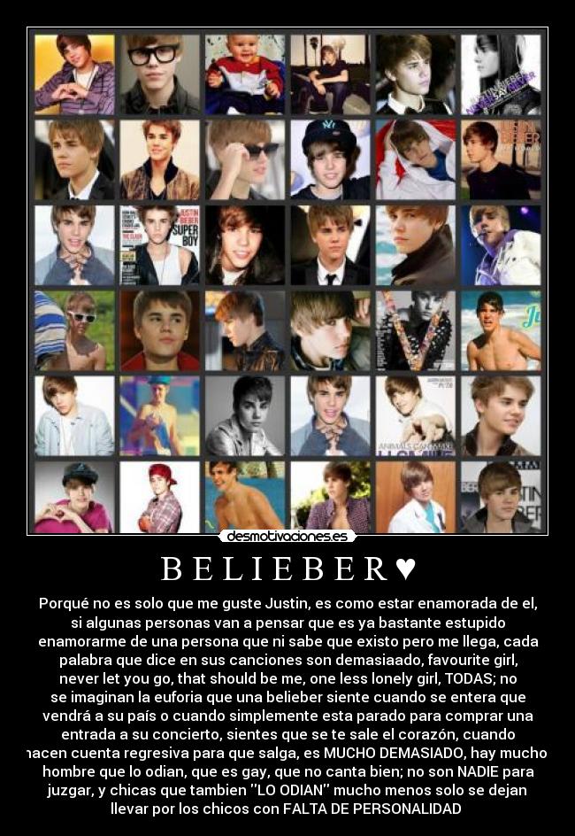 B E L I E B E R ♥ - Porqué no es solo que me guste Justin, es como estar enamorada de el,
si algunas personas van a pensar que es ya bastante estupido
enamorarme de una persona que ni sabe que existo pero me llega, cada
palabra que dice en sus canciones son demasiaado, favourite girl,
never let you go, that should be me, one less lonely girl, TODAS; no
se imaginan la euforia que una belieber siente cuando se entera que
vendrá a su país o cuando simplemente esta parado para comprar una
entrada a su concierto, sientes que se te sale el corazón, cuando
hacen cuenta regresiva para que salga, es MUCHO DEMASIADO, hay muchos
hombre que lo odian, que es gay, que no canta bien; no son NADIE para
juzgar, y chicas que tambien LO ODIAN mucho menos solo se dejan
llevar por los chicos con FALTA DE PERSONALIDAD ♥