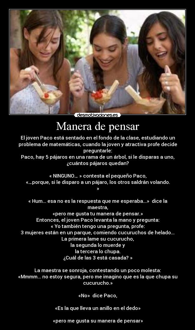 Manera de pensar - El joven Paco está sentado en el fondo de la clase, estudiando un
problema de matemáticas, cuando la joven y atractiva profe decide
preguntarle:
Paco, hay 5 pájaros en una rama de un árbol, si le disparas a uno,
¿cuántos pájaros quedan?

« NINGUNO… » contesta el pequeño Paco,
«…porque, si le disparo a un pájaro, los otros saldrán volando.
»

« Hum... esa no es la respuesta que me esperaba...»  dice la
maestra,
«pero me gusta tu manera de pensar.»
Entonces, el joven Paco levanta la mano y pregunta:
« Yo también tengo una pregunta, profe:
3 mujeres están en un parque, comiendo cucuruchos de helado...
La primera lame su cucurucho,
la segunda lo muerde y
la tercera lo chupa.
¿Cuál de las 3 está casada? »

La maestra se sonroja, contestando un poco molesta:
«Mmmm... no estoy segura, pero me imagino que es la que chupa su
cucurucho.»

«No»  dice Paco,

«Es la que lleva un anillo en el dedo»

«pero me gusta su manera de pensar»