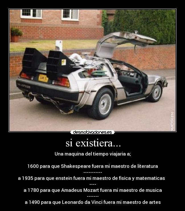 si existiera... - Una maquina del tiempo viajaria a;

1600 para que Shakespeare fuera mi maestro de literatura
-----------
a 1935 para que enstein fuera mi maestro de fisica y matematicas  
----
a 1780 para que Amadeus Mozart fuera mi maestro de musica
-------
a 1490 para que Leonardo da Vinci fuera mi maestro de artes
