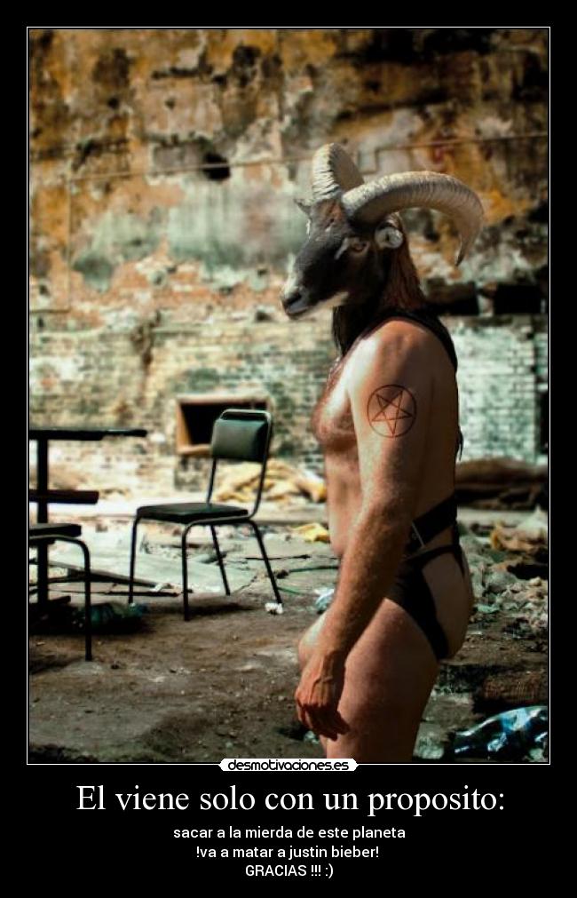 El viene solo con un proposito: - sacar a la mierda de este planeta
!va a matar a justin bieber!
GRACIAS !!! :)