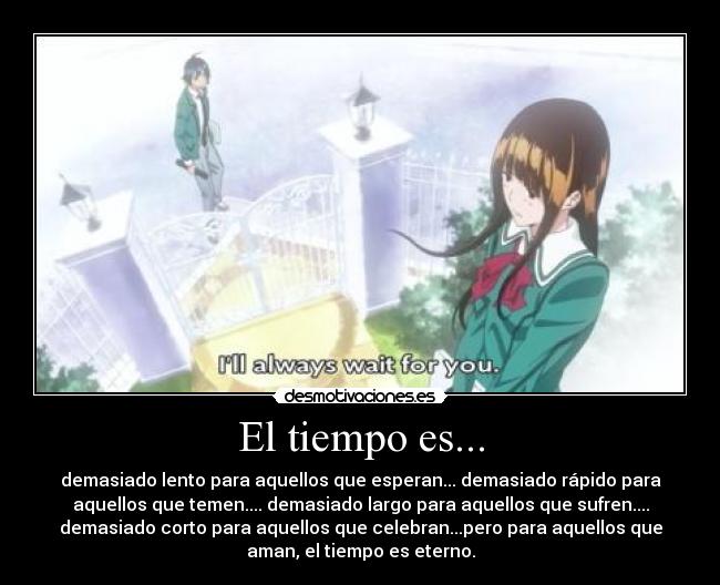 El tiempo es... - demasiado lento para aquellos que esperan... demasiado rápido para
aquellos que temen.... demasiado largo para aquellos que sufren....
demasiado corto para aquellos que celebran...pero para aquellos que
aman, el tiempo es eterno.